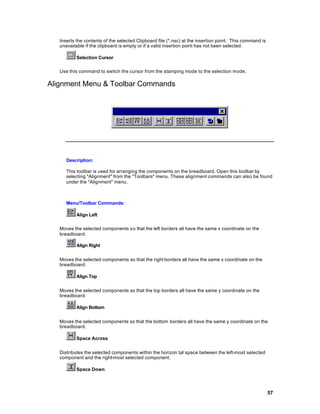 Inserts the contents of the selected Clipboard file (*.nsc) at the insertion point. This command is
   unavailable if the clipboard is empty or if a valid insertion point has not been selected.

           Selection Cursor

   Use this command to switch the cursor from the stamping mode to the selection mode.

Alignment Menu & Toolbar Commands




      Description:

      This toolbar is used for arranging the components on the breadboard. Open this toolbar by
      selecting "Alignment" from the "Toolbars" menu. These alignment commands can also be found
      under the "Alignment" menu.



      Menu/Toolbar Commands:

           Align Left

   Moves the selected components s o that the left borders all have the same x coordinate on the
   breadboard.

           Align Right


   Moves the selected components so that the right borders all have the same x coordinate on the
   breadboard.

           Align Top


   Moves the selected components so that the top borders all have the same y coordinate on the
   breadboard.

           Align Bottom


   Moves the selected components so that the bottom borders all have the same y coordinate on the
   breadboard.

           Space Across


   Distributes the selected components within the horizon tal space between the left-most selected
   component and the right-most selected component.

           Space Down




                                                                                                         57
 