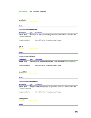 setPhaseShift    Sets the "Phase" parameter.




amplitude
Overview         Macro Actions


Syntax

componentName. amplitude()

Parameters       Type   Description
return float     The amplitude of the generated signal (see "Amplitude Form Cell" within the
Function Inspector).

componentName             Name defined on the engine property page.




offset
Overview         Macro Actions


Syntax

componentName. offset()

Parameters       Type     Description
return float     The offset of the generated signal (see "Offset" within the Function Inspector).

componentName             Name defined on the engine property page.




phaseShift
Overview         Macro Actions


Syntax

componentName. phaseShift()

Parameters       Type   Description
return float     The phase shift (in degrees) of the generated signal (see "Phase" within the
Function Inspector).

componentName             Name defined on the engine property page.




setAmplitude
Overview         Macro Actions


Syntax




                                                                                               575
 