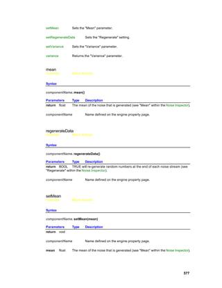 setMean            Sets the "Mean" parameter.

setRegenerateData          Sets the "Regenerate" setting.

setVariance        Sets the "Variance" parameter.

variance           Returns the "Variance" parameter.



mean
Overview           Macro Actions


Syntax

componentName. mean()

Parameters         Type   Description
return float       The mean of the noise that is generated (see "Mean" within the Noise Inspector).

componentName              Name defined on the engine property page.




regenerateData
Overview           Macro Actions


Syntax

componentName. regenerateData()

Parameters       Type     Description
return BOOL TRUE will re-generate random numbers at the end of each noise stream (see
"Regenerate" within the Noise Inspector).

componentName              Name defined on the engine property page.




setMean
Overview           Macro Actions


Syntax

componentName. setMean(mean)

Parameters         Type    Description
return void

componentName              Name defined on the engine property page.

mean       float   The mean of the noise that is generated (see "Mean" within the Noise Inspector).




                                                                                              577
 