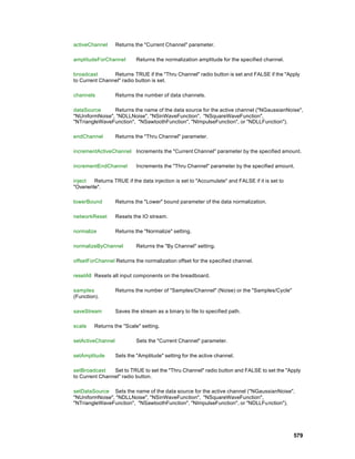 activeChannel      Returns the "Current Channel" parameter.

amplitudeForChannel         Returns the normalization amplitude for the specified channel.

broadcast       Returns TRUE if the "Thru Channel" radio button is set and FALSE if the "Apply
to Current Channel" radio button is set.

channels           Returns the number of data channels.

dataSource      Returns the name of the data source for the active channel ("NGaussianNoise",
"NUniformNoise", "NDLLNoise", "NSinWaveFunction", "NSquareWaveFunction",
"NTriangleWaveFunction", "NSawtoothFunction", "NImpulseFunction", or "NDLLFunction").

endChannel         Returns the "Thru Channel" parameter.

incrementActiveChannel Increments the "Current Channel" parameter by the specified amount.

incrementEndChannel         Increments the "Thru Channel" parameter by the specified amount.

inject   Returns TRUE if the data injection is set to "Accumulate" and FALSE if it is set to
"Overwrite".

lowerBound         Returns the "Lower" bound parameter of the data normalization.

networkReset       Resets the IO stream.

normalize          Returns the "Normalize" setting.

normalizeByChannel          Returns the "By Channel" setting.

offsetForChannel Returns the normalization offset for the specified channel.

resetAll Resets all input components on the breadboard.

samples            Returns the number of "Samples/Channel" (Noise) or the "Samples/Cycle"
(Function).

saveStream         Saves the stream as a binary to file to specified path.

scale    Returns the "Scale" setting.

setActiveChannel            Sets the "Current Channel" parameter.

setAmplitude       Sets the "Amplitude" setting for the active channel.

setBroadcast    Set to TRUE to set the "Thru Channel" radio button and FALSE to set the "Apply
to Current Channel" radio button.

setDataSource Sets the name of the data source for the active channel ("NGaussianNoise",
"NUniformNoise", "NDLLNoise", "NSinWaveFunction", "NSquareWaveFunction",
"NTriangleWaveFunction", "NSawtoothFunction", "NImpulseFunction", or "NDLLFunction").




                                                                                               579
 