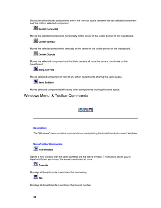 Distributes the selected components within the vertical space between the top selected component
  and the bottom selected component.

          Center Horizontal

  Moves the selected components horizontally to the center of the visible portion of the breadboard.

          Center Vertical

  Moves the selected components vertically to the center of the visible portion of the breadboard.

          Center Objects

  Moves the selected components so that their centers all have the same x coordinate on the
  breadboard.

          Bring To Front


  Moves selected component in front of any other components sharing the same space.

          Send To Back


  Moves selected component behind any other components sharing the same space.

Windows Menu & Toolbar Commands




     Description:

     The "Windows" menu contains commands for manipulating the breadboard (document) windows.



     Menu/Toolbar Commands:

          New Window


  Opens a new window with the same contents as the active window. This feature allows you to
  view/modify two sections of the same breadboard at once.

          Cascade


  Displays all breadboards in windows that do overlap.

          Tile


  Displays all breadboards in windows that do not overlap.




     58
 