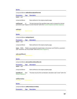 Syntax

componentName. setEndChannel(endChannel)

Parameters       Type     Description
return void

componentName             Name defined on the engine property page.

endChannel       int      The last channel of the specified range u sed to change the channel
parameters (see "Apply to Current Channel" within the Function Inspector or Noise Inspector).



setInject
Overview         Macro Actions


Syntax

componentName. setInject(inject)

Parameters       Type     Description
return void

componentName             Name defined on the engine property page.

inject BOOL TRUE to accumulate the injected data on the stream and FALSE to overwrite it
(see "Overwrite" and "Accumulate" within the Stream Inspector ).



setLowerBound
Overview         Macro Actions


Syntax

componentName. setLowerBound(lowerBound)

Parameters       Type     Description
return void

componentName             Name defined on the engine property page.

lowerBound       float    The lower bound of the normalization calculation (see "Lower" within the
Stream Inspector ).



setNormalize
Overview         Macro Actions


Syntax

componentName. setNormalize(normalize)

Parameters       Type     Description



                                                                                             587
 