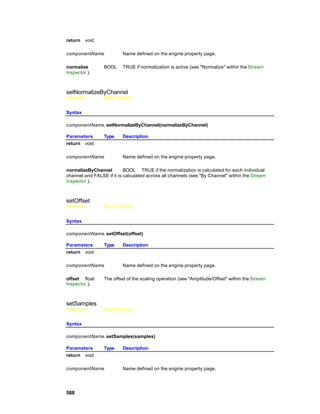 return   void

componentName             Name defined on the engine property page.

normalize        BOOL     TRUE if normalization is active (see "Normalize" within the Stream
Inspector ).



setNormalizeByChannel
Overview         Macro Actions


Syntax

componentName. setNormalizeByChannel(normalizeByChannel)

Parameters       Type     Description
return void

componentName             Name defined on the engine property page.

normalizeByChannel         BOOL TRUE if the normalization is calculated for each individual
channel and FALSE if it is calculated across all channels (see "By Channel" within the Stream
Inspector ).



setOffset
Overview         Macro Actions


Syntax

componentName. setOffset(offset)

Parameters       Type     Description
return void

componentName             Name defined on the engine property page.

offset float     The offset of the scaling operation (see "Amplitude/Offset" within the Stream
Inspector ).



setSamples
Overview         Macro Actions


Syntax

componentName. setSamples(samples)

Parameters       Type     Description
return void

componentName             Name defined on the engine property page.




588
 
