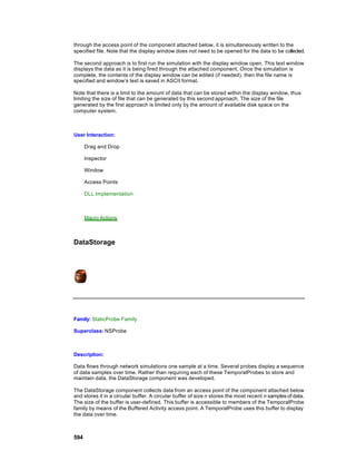 through the access point of the component attached below, it is simultaneously written to the
specified file. Note that the display window does not need to be opened for the data to be collected.

The second approach is to first run the simulation with the display window open. This text window
displays the data as it is being fired through the attached component. Once the simulation is
complete, the contents of the display window can be edited (if needed), then the file name is
specified and window’s text is saved in ASCII format.

Note that there is a limit to the amount of data that can be stored within the display window, thus
limiting the size of file that can be generated by this second approach. The size of the file
generated by the first approach is limited only by the amount of available disk space on the
computer system.



User Interaction:

      Drag and Drop

      Inspector

      Window

      Access Points

      DLL Implementation



      Macro Actions



DataStorage




Family: StaticProbe Family

Superclass: NSProbe



Description:

Data flows through network simulations one sample at a time. Several probes display a sequence
of data samples over time. Rather than requiring each of these TemporalProbes to store and
maintain data, the DataStorage component was developed.

The DataStorage component collects data from an access point of the component attached below
and stores it in a circular buffer. A circular buffer of size n stores the most recent n samples of data.
The size of the buffer is user-defined. This buffer is accessible to members of the TemporalProbe
family by means of the Buffered Activity access point. A TemporalProbe uses this buffer to display
the data over time.



594
 