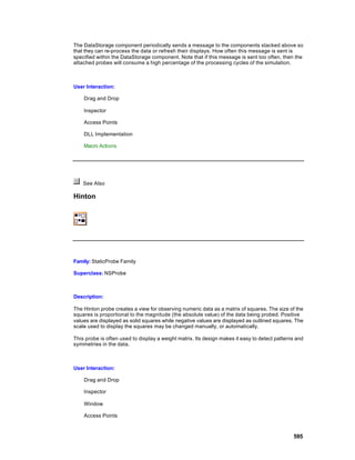 The DataStorage component periodically sends a message to the components stacked above so
that they can re-process the data or refresh their displays. How often this message is sent is
specified within the DataStorage component. Note that if this message is sent too often, then the
attached probes will consume a high percentage of the processing cycles of the simulation.



User Interaction:

    Drag and Drop

    Inspector

    Access Points

    DLL Implementation

    Macro Actions




    See Also

Hinton




Family: StaticProbe Family

Superclass: NSProbe



Description:

The Hinton probe creates a view for observing numeric data as a matrix of squares. The size of the
squares is proportional to the magnitude (the absolute value) of the data being probed. Positive
values are displayed as solid squares while negative values are displayed as outlined squares. The
scale used to display the squares may be changed manually, or automatically.

This probe is often used to display a weight matrix. Its design makes it easy to detect patterns and
symmetries in the data.



User Interaction:

    Drag and Drop

    Inspector

    Window

    Access Points



                                                                                               595
 