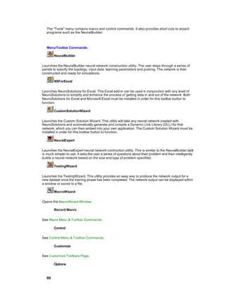 The "Tools" menu contains macro and control commands. It also provides short cuts to wizard
   programs such as the NeuralBuilder.



   Menu/Toolbar Commands:

        NeuralBuilder


Launches the NeuralBuilder neural network construction utility. The user steps through a series of
panels to specify the topology, input data, learning parameters and probing. The network is then
constructed and ready for simulations.

        NSForExcel


Launches NeuroSolutions for Excel. This Excel add-in can be used in conjunction with any level of
NeuroSolutions to simplify and enhance the process o f getting data in and out of the network. Both
NeuroSolutions for Excel and Microsoft Excel must be installed in order for this toolbar button to
function.

        CustomSolutionWizard


Launches the Custom Solution Wizard. This utility will take any neural network created with
NeuroSolutions and automatically generate and compile a Dynamic Link Library (DLL) for that
network, which you can then embed into your own application. The Custom Solution Wizard must be
installed in order for this toolbar button to function.

        NeuralExpert


Launches the NeuralExpert neural network contruction utility. This is similar to the NeuralBuilder, but it
is much simpler to use. It asks the user a series of questions about their problem and then intelligently
builds a neural network based on the size and type of problem specified.

        TestingWizard


Launches the TestingWizard. This utility provides an easy way to produce the network output for a
new dataset once the training phase has been completed. The network output can be displayed within
a window or saved to a file.

        MacroWizard


Opens the MacroWizard Window.

        Record Macro


See Macro Menu & Toolbar Commands .

        Control

See Control Menu & Toolbar Commands .

        Customize

See Customize Toolbars Page.

        Options



   60
 