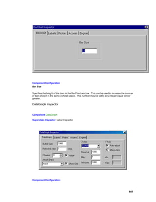 Component Configuration
Bar Size

Specifies the height of the bars in the BarChart window. This can be used to increase the number
of bars shown in the same vertical space. This number may be set to any integer equal to 5 or
greater.

DataGraph Inspector


Component: DataGraph

Superclass Inspector: Label Inspector




Component Configuration:




                                                                                            601
 