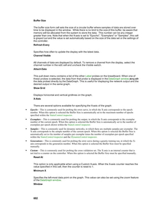 Buffer Size

       The buffer size form cell sets the size of a circular buffer where samples of data are stored over
       time to be displayed in the window. While there is no limit to the size of this buffer, be aware that
       memory will be allocated from the system to store the data. This number can be any integer
       greater than one. Note that when the X-axis is set to "Epochs", "Exemplars" or "Samples", this cell
       is grayed out and the value is set automatically based on the size of the data set or the settings of
       the controller.
       Refresh Every

       Specifies how often to update the display with the latest data.
       Channel Visible

       All channels of data are displayed by default. To remove a channel from the display, select the
       channel number in the edit cell and uncheck the Visible switch.
       Attach Data

       This pull down menu contains a list of the other Label probes on the breadboard. When one of
       these probes is selected, the data from that probe is displayed in the DataGraph window along with
       the data probed directly by the DataGraph. This is useful for displaying the network output and the
       desired output in the same graph.
       Show Gr id

       Displays horizontal and vertical gridlines on the graph.
       X-Axis

       There are several options available for specifying the X-axis of the graph:
§   Epochs – This is commonly used for probing the error curve, in which the X-axis corresponds to the epoch
    number. When this option is selected the Buffer Size is automatically set to the maximum number of epochs
    specified within the StaticControl inspector.
§   Exemplars – This is commonly used for probing the output, in which the X-axis corresponds to the exemplar
    number of the current epoch. When this option is selected the Buffer Size is automatically set to the number of
    exemplars per epoch shown within the StaticControl inspector.
§   Samples – This is commonly used for dynamic networks, in which there are multiple samples per exemplar. The
    X-axis corresponds to the sample number of the current epoch. When this option is selected the Buffer Size is
    automatically set to the number of samples per exemplar times the number of exemplars per epoch specified
    within the StaticControl inspector and the DynamicControl inspector.
§   Generations – This is commonly used for probing the error curve during a genetic training run, in which the X-
    axis corresponds to the generation number. When this option is selected the Buffer Size must be specified
    manually.
§   Custom – This is commonly used for probing the cross validation set. The X-axis is an internal counter that is
    not tied to a counter on the controller. When this option is selected the Buffer Size must be specified manually.
       Reset At

       This option is only applicable when using a Custom X-axis. When the X-axis counter reaches the
       value specified in this cell, then the counter is reset to 1.
       Minimum X

       Specifies the left-most data point on the graph. This value can also be set using the zoom feature
       of the DataGraph window.
       Window




       602
 