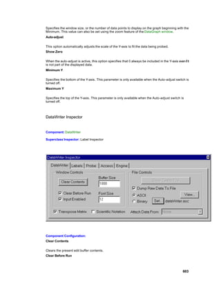 Specifies the window size, or the number of data points to display on the graph beginning with the
Minimum. This value can also be set using the zoom feature of the DataGraph window.
Auto-adjust

This option automatically adjusts the scale of the Y-axis to fit the data being probed.
Show Zero

When the auto-adjust is active, this option specifies that 0 always be included in the Y-axis even if it
is not part of the displayed data.
Minimum Y

Specifies the bottom of the Y-axis. This parameter is only available when the Auto-adjust switch is
turned off.
Maximum Y

Specifies the top of the Y-axis. This parameter is only available when the Auto-adjust switch is
turned off.



DataWriter Inspector


Component: DataWriter

Superclass Inspector: Label Inspector




Component Configuration:
Clear Contents

Clears the present edit buffer contents.
Clear Before Run



                                                                                                   603
 