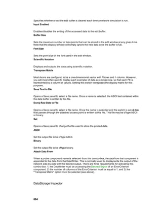 Specifies whether or not the edit buffer is cleared each time a network simulation is run.
Input Enabled

Enables/disables the writing of the accessed data to the edit buffer.
Buffer Size

Sets the maximum number of data points that can be stored in the edit window at any given ti me.
Note that the display window will simply ignore the new data once the buffer is full.
Font Size

Sets the point size of the font used in the edit window.
Scientific Notation


Displays and outputs the data using scientific n otation.
Transpose Matrix

Most Axons are configured to be a one-dimensional vector with N rows and 1 column. However,
you will most often want to display each exemplar of data as a single row, so that each PE is
represented by a column of values. Setting this switch transposes the display matrix for this
purpose.
Save Text to File

Opens a Save panel to select a file name. Once a name is selected, the ASCII text contained within
the data buffer is written to this file.
Dump Raw Data to File


Opens a Save panel to select a file name. Once the name is selected and the switch is set, all data
that passes through the attached access point is written to this file. This file may be of type ASCII
or binary.
Set

Opens a Save panel to change the file used to store the probed data.
ASCII

Set the output file to be of type ASCII.
Binary

Set the output file to be of type binary.
Attach Data From

When a probe component name is selected from this combo-box, the data from that component is
appended to the data from the DataWriter. This is normally used to display/write the output of the
network side-by-side with the desired output. There are three requirements for activating this
combo-box: 1) the DataWriter must be accessing the Desired Signal of an ErrorCriterion
component, 2) the number of columns of the ErrorCriterion must be equal to 1, and 3) the
"Transpose Matrix" option must be selected (see above).



DataStorage Inspector




604
 