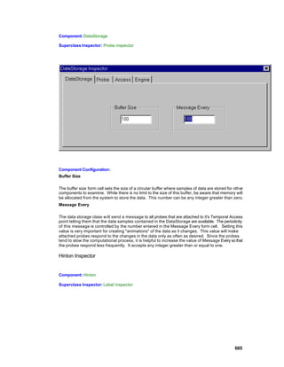 Component: DataStorage

Superclass Inspector: Probe inspector




Component Configuration:
Buffer Size

The buffer size form cell sets the size of a circular buffer where samples of data are stored for other
components to examine. While there is no limit to the size of this buffer, be aware that memory will
be allocated from the system to store the data. This number can be any integer greater than zero.
Message Every

The data storage class w ill send a message to all probes that are attached to it's Temporal Access
point telling them that the data samples contained in the DataStorage are available. The periodicity
of this message is controlled by the number entered in the Message Every form cell. Setting this
value is very important for creating "animations" of the data as it changes. This value will make
attached probes respond to the changes in the data only as often as desired. Since the probes
tend to slow the computational process, it is helpful to increase the value of Message Every so that
the probes respond less frequently. It accepts any integer greater than or equal to one.

Hinton Inspector


Component: Hinton

Superclass Inspector: Label Inspector




                                                                                                  605
 