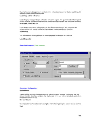 Reports how many data points are available in the network component for display as a bit map. We
will refer to these data points as pixels.
Load image palette before run

Loads the gray-scale palette just before the simulation begins. This guarantees that the image will
display correctly, but the components on the breadboard may change to gray during the simulation.
Restore NS palette after run

Loads the NeuroSolutions color palette just after the simulation stops. This will restore the
components to their original colors, but the displayed image may become distorted.
Save Bitmap

This button allows the image shown by the ImageViewer to be saved as a BMP file.

Label Inspector


Superclass Inspector: Probe inspector




Component Configuration:
Active Neuron


These controls are used to select a particular row or column of neurons. The probes that are
derived from this class have windows that display data in row and column format with labels down
the side and across the top.
Row and Column

Use this control to choose between viewing the information regarding the probes rows or columns.
Text




                                                                                                607
 