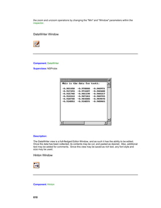 the zoom and unzoom operations by changing the "Min" and "Window" parameters within the
inspector.



DataWriter Window




Component: DataWriter

Superclass: NSProbe




Description:

The DataWriter view is a full-fledged Editor Window, and as such it has the ability to be edited.
Once the data has been collected, its contents may be cut, and pasted as desired. Also, additional
text may be added for comments. Since this view may be saved as rich text, any font style and
size may be used.

Hinton Window




Component: Hinton




610
 