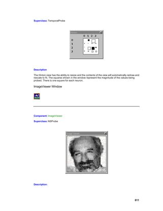 Superclass: TemporalProbe




Description

The Hinton view has the ability to resize and the contents of the view will automatically redraw and
rescale to fit. The squares shown in the window represent the magnitude of the values being
probed. There is one square for each neuron.

ImageViewer Window




Component: ImageViewer

Superclass: NSProbe




Description:




                                                                                               611
 