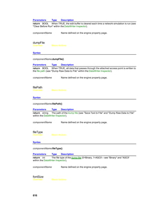 Parameters       Type      Description
return BOOL When TRUE, the edit buffer is cleared each time a network simulation is run (see
"Clear Before Run" within the DataWriter Inspector).

componentName              Name defined on the engine property page.



dumpFile
Overview          Macro Actions


Syntax

componentName.dumpFile()

Parameters          Type  Description
return BOOL When TRUE, all data that passes through the attached access point is written to
the file path (see "Dump Raw Data to File" within the DataWriter Inspector).

componentName              Name defined on the engine property page.



filePath
Overview          Macro Actions


Syntax

componentName.filePath()

Parameters       Type      Description
return string The path of the dump file (see "Save Text to File" and "Dump Raw Data to File"
within the DataWriter Inspector).

componentName              Name defined on the engine property page.



fileType
Overview          Macro Actions


Syntax

componentName.fileType()

Parameters       Type      Description
return int       The file type of the dump file (0=Binary, 1=ASCII – see "Binary" and "ASCII'
within the DataWriter Inspector).

componentName              Name defined on the engine property page.



fontSize
Overview          Macro Actions




616
 