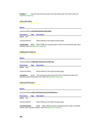 fontSize int     The point size of the font used in the edit window (see "Font Size" within the
DataWriter Inspector).



setInputEnabled
Overview          Macro Actions


Syntax

componentName.setInputEnabled(inputEnabled)

Parameters        Type     Description
return void

componentName              Name defined on the engine property page.

inputEnabled      BOOL When TRUE, the accessed data is written to the edit buffer (see "Input
Enabled" within the DataWriter Inspector).



setMergeProbeName
Overview          Macro Actions


Syntax

componentName.setMergeProbeName(nameString)

Parameters        Type     Description
return void

componentName              Name defined on the engine property page.

nameString       string The component name of the probe that is attaching its data to the
DataWriter (see "Attach Data From" within the DataWriter Inspector).



setScientificNotation
Overview          Macro Actions


Syntax

componentName.setScientificNotation(scientificNotation)

Parameters        Type     Description
return void

componentName              Name defined on the engine property page.

scientificNotation          BOOL When TRUE, the data is displayed and/or written in scientific
notation (see "Scientific Notation" within the DataWriter Inspector).




620
 