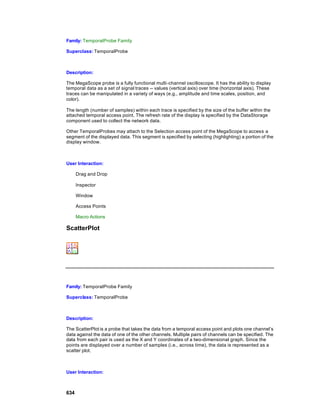 Family: TemporalProbe Family

Superclass: TemporalProbe



Description:

The MegaScope probe is a fully functional multi-channel oscilloscope. It has the ability to display
temporal data as a set of signal traces -- values (vertical axis) over time (horizontal axis). These
traces can be manipulated in a variety of ways (e.g., amplitude and time scales, position, and
color).

The length (number of samples) within each trace is specified by the size of the buffer within the
attached temporal access point. The refresh rate of the display is specified by the DataStorage
component used to collect the network data.

Other TemporalProbes may attach to the Selection access point of the MegaScope to access a
segment of the displayed data. This segment is specified by selecting (highlighting) a portion of the
display window.



User Interaction:

      Drag and Drop

      Inspector

      Window

      Access Points

      Macro Actions

ScatterPlot




Family: TemporalProbe Family

Superclass: TemporalProbe



Description:

The ScatterPlot is a probe that takes the data from a temporal access point and plots one channel’s
data against the data of one of the other channels. Multiple pairs of channels can be specified. The
data from each pair is used as the X and Y coordinates of a two-dimensional graph. Since the
points are displayed over a number of samples (i.e., across time), the data is represented as a
scatter plot.



User Interaction:



634
 