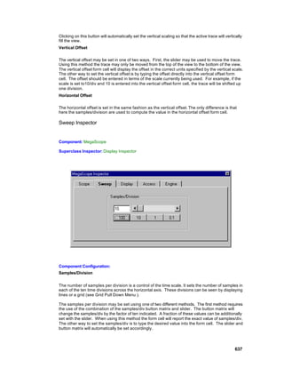 Clicking on this button will automatically set the vertical scaling so that the active trace will vertically
fill the view.
Vertical Offset

The vertical offset may be set in one of two ways. First, the slider may be used to move the trace.
Using this method the trace may only be moved from the top of the view to the bottom of the view.
The vertical offset form cell will display the offset in the correct units specified by the vertical scale.
The other way to set the vertical offset is by typing the offset directly into the vertical offset form
cell. The offset should be entered in terms of the scale currently being used. For example, if the
scale is set to10/div and 10 is entered into the vertical offset form cell, the trace will be shifted up
one division.
Horizontal Offset

The horizontal offset is set in the same fashion as the vertical offset. The only difference is that
here the samples/division are used to compute the value in the horizontal offset form cell.

Sweep Inspector


Component: MegaScope

Superclass Inspector: Display Inspector




Component Configuration:
Samples/Division


The number of samples per division is a control of the time scale. It sets the number of samples in
each of the ten time divisions across the horizontal axis. These divisions can be seen by displaying
lines or a grid (see Grid Pull Down Menu ).

The samples per division may be set using one of two different methods. The first method requires
the use of the combination of the samples/div button matrix and slider. The button matrix will
change the samples/div by the factor of ten indicated. A fraction of these values can be additionally
set with the slider. When using this method the form cell will report the exact value of samples/div.
The other way to set the samples/div is to type the desired value into the form cell. The slider and
button matrix will automatically be set accordingly.




                                                                                                       637
 
