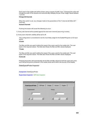 Each point in the scatter plot will be shown using a square of width "size." Changing this value will
    change the width of the squares and automati cally redisplay the plot. Enter integer values between
    1 and 20.
    Change All Channels


    When this switch is set, any changes made to the parameters of the Y channel will effect all Y
    channels.
    Autoset Channels


    Pushing this button will cause the following to occur:

1) Every odd channel will be plotted against the next even channel (assuming it exists).

2) Every even channel's visibility will be set to off.

    This configuration is considered to be the mos t likely usage for the ScatterPlot given a 2-D input
    space.
    X Scale

    The Max and Min are used to define the range of the x-axis used for the scatter plot. The user
    types in the required values. This field also shows the Max and Min values displayed.
    Y Scale

    The Max and Min are used to define the range of the y-axis used for the scatter plot. The user
    types in the required values. This field also shows the Max and Min values displayed.
    Autoscale

    Pressing this button will automatically set th e Max and Min values for both the x-axis and y-axis
    such that all the points contained in the visible traces will fit within the bounds of the display.

    StateSpaceProbe Inspector


    Component: StateSpaceProbe

    Superclass Inspector: 3DProbe Inspector




                                                                                                      639
 