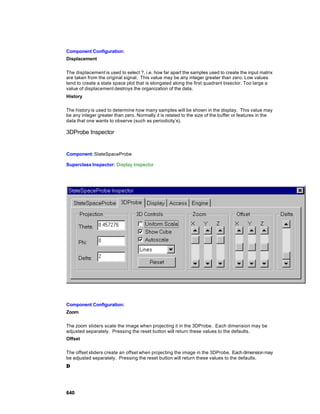 Component Configuration:
Displacement

The displacement is used to select ?, i.e. how far apart the samples used to create the input matrix
are taken from the original signal. This value may be any integer greater than zero. Low values
tend to create a state space plot that is elongated along the first quadrant bisector. Too large a
value of displacement destroys the organization of the data.
History

The history is used to determine how many samples will be shown in the display. This value may
be any integer greater than zero. Normally it is related to the size of the buffer or features in the
data that one wants to observe (such as periodicity’s).

3DProbe Inspector


Component: StateSpaceProbe

Superclass Inspector: Display Inspector




Component Configuration:
Zoom

The zoom sliders scale the image when projecting it in the 3DProbe. Each dimension may be
adjusted separately. Pressing the reset button will return these values to the defaults.
Offset

The offset sliders create an offset when projecting the image in the 3DProbe. Each dimension may
be adjusted separately. Pressing the reset button will return these values to the defaults.
∆




640
 