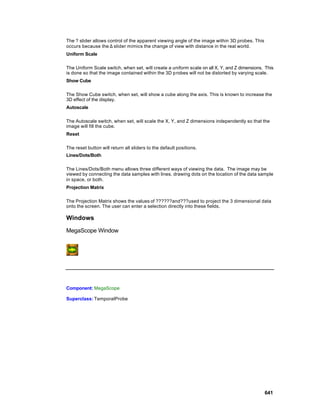 The ? slider allows control of the apparent viewing angle of the image within 3D probes. This
occurs because the ∆ slider mimics the change of view with distance in the real world.
Uniform Scale

The Uniform Scale switch, when set, will create a uniform scale on all X, Y, and Z dimensions. This
is done so that the image contained within the 3D p robes will not be distorted by varying scale.
Show Cube

The Show Cube switch, when set, will show a cube along the axis. This is known to increase the
3D effect of the display.
Autoscale

The Autoscale switch, when set, will scale the X, Y, and Z dimensions independently so that the
image will fill the cube.
Reset

The reset button will return all sliders to the default positions.
Lines/Dots/Both

The Lines/Dots/Both menu allows three different ways of viewing the data. The image may be
viewed by connecting the data samples with lines, drawing dots on the location of the data sample
in space, or both.
Projection Matrix

The Projection Matrix shows the values of ??????and???used to project the 3 dimensional data
onto the screen. The user can enter a selection directly into these fields.

Windows

MegaScope Window




Component: MegaScope

Superclass: TemporalProbe




                                                                                                641
 