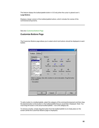 This feature diplays the toolbar/palette button in 3-D only when the cursor is placed over it.
Large Buttons

Displays a larger version of the toolbar/palette buttons, which includes the names of the
commands/components.




See also Customize Buttons Page

Customize Buttons Page


The Customize Buttons page allows you to select which tool buttons should be displayed on each
toolbar.




To add a button to a toolbar/palette, select the category of the command/component and then drag
the desired button to the location in the toolbar/palette that you would like it displayed. Note: You
must drag the button to the actual toolbar/palette -- not to the category list.

To remove a button, simply drag the button from the toolbar/palette to an emply place on the
screen (while the Customize Buttons page is displayed).




                                                                                                  65
 