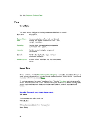 See also Customize Toolbars Page




View
       View Menu


       This menu is used to toggle the visibility of the selected toolbar or window.
  Menu Item            Description


  Custom Macro         Commands that are defined with user-defined
  Bars                 macros. The default installation includes a set of
                       sam ple macro bars.

  Status Bar           Section of the main window that indicates the
                       current state of the system.

  Inspector            Window to view/modify the component
                       parameters.

  Console              Window that displays the log of error and
                       diagnostic messages.

  New Macro Bar        Creates a blank Macro Bar with the user-specified
                       name.




       Macro Bars


       Macros can be run from the MacroWizard, a MacroEngine or a Macro Bar. Macro bars allow you to
       easily run macros directly from the main window of NeuroSolutions. Simply clicking a button on a
       macro bar will run the associated Macro.

       To create a new macro bar, select "New Macro Bar…" from the View Menu and enter a name for
       the bar. A new macro bar with a blank button should appear. Right-click on this bar to configure the
       buttons. Left-click on a button while holding down the shift key to move the button within the
       toolbar.



       Macro Bar Commands (right-click to display menu):
       Add Button

       Adds a blank button to the macro bar.
       Delete Button

       Deletes the selected button from the macro bar.
       Name Button




       66
 