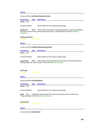 Syntax

componentName.setShowLines(showLines)

Parameters       Type    Description
return void

componentName            Name defined on the engine property page.

showLines         BOOL When TRUE, the location of the data samples in space are displayed
through a series of lines connecting the points (see "Lines/Dots/Both" within the 3DProbe
Inspector).

setSquareCube
Overview         Macro Actions


Syntax

componentName.setSquareCube(squareCube)

Parameters       Type    Description
return void

componentName            Name defined on the engine property page.

squareCube        BOOL When TRUE, the image within the 3D probes will not be distorted by
varying scale (see "Uniform Scale" within the 3DProbe Inspector).




setTheta
Overview         Macro Actions


Syntax

componentName.setTheta(theta)

Parameters       Type    Description
return void

componentName            Name defined on the engine property page.

theta     float   Parameter used to project the 3 dimensional data onto the screen (see
"Projection Matrix" within the 3DProbe Inspector).



showCube
Overview         Macro Actions


Syntax

componentName.showCube()




                                                                                          667
 