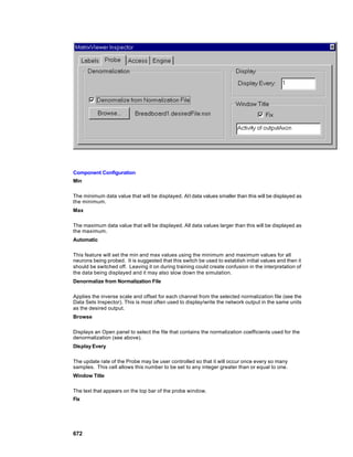Component Configuration
Min

The minimum data value that will be displayed. All data values smaller than this will be displayed as
the minimum.
Max

The maximum data value that will be displayed. All data values larger than this will be displayed as
the maximum.
Automatic

This feature will set the min and max values using the minimum and maximum values for all
neurons being probed. It is suggested that this switch be used to establish initial values and then it
should be switched off. Leaving it on during training could create confusion in the interpretation of
the data being displayed and it may also slow down the simulation.
Denormalize from Normalization File

Applies the inverse scale and offset for each channel from the selected normalization file (see the
Data Sets Inspector). This is most often used to display/write the network output in the same units
as the desired output.
Browse

Displays an Open panel to select the file that contains the normalization coefficients used for the
denormalization (see above).
Display Every

The update rate of the Probe may be user controlled so that it will occur once every so many
samples. This cell allows this number to be set to any integer greater than or equal to one.
Window Title

The text that appears on the top bar of the probe window.
Fix




672
 