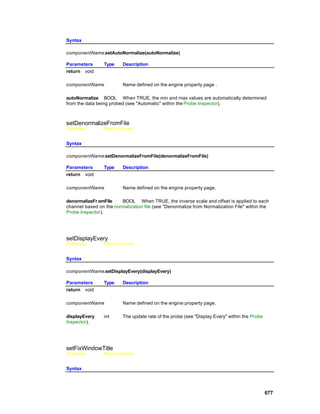 Syntax

componentName.setAutoNormalize(autoNormalize)

Parameters       Type    Description
return void

componentName            Name defined on the engine property page .

autoNormalize BOOL When TRUE, the min and max values are automatically determined
from the data being probed (see "Automatic" within the Probe Inspector).



setDenormalizeFromFile
Overview         Macro Actions


Syntax

componentName.setDenormalizeFromFile(denormalizeFromFile)

Parameters       Type    Description
return void

componentName            Name defined on the engine property page.

denormalizeFr omFile    BOOL When TRUE, the inverse scale and offset is applied to each
channel based on the normalization file (see "Denormalize from Normalization File" within the
Probe Inspector).




setDisplayEvery
Overview         Macro Actions


Syntax

componentName.setDisplayEvery(displayEvery)

Parameters       Type    Description
return void

componentName            Name defined on the engine property page.

displayEvery     int     The update rate of the probe (see "Display Every" within the Probe
Inspector).




setFixWindowTitle
Overview         Macro Actions


Syntax




                                                                                              677
 