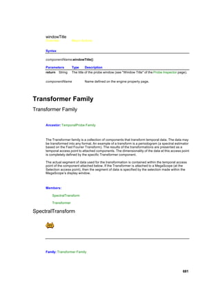 windowTitle
     Overview          Macro Actions


     Syntax

     componentName.windowTitle()

     Parameters        Type      Description
     return String     The title of the probe window (see "Window Title" of the Probe Inspector page).

     componentName             Name defined on the engine property page.




Transformer Family
Transformer Family

     Ancestor: TemporalProbe Family



     The Transformer family is a collection of components that transform temporal data. The data may
     be transformed into any format. An example of a transform is a periodogram (a spectral estimator
     based on the Fast Fourier Transform). The results of the transformations are presented as a
     temporal access point to attached components. The dimensionality of the data at this access point
     is completely defined by the specific Transformer component.

     The actual segment of data used for the transformation is contained within the temporal access
     point of the component attached below. If the Transformer is attached to a MegaScope (at the
     Selection access point), then the segment of data is specified by the selection made within the
     MegaScope’s display window.



     Members:

         SpectralTransform

         Transformer

SpectralTransform




     Family: Transformer Family




                                                                                                   681
 