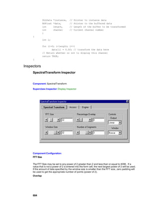 DLLData   *instance,     //   Pointer to instance data
                NSFloat   *data,         //   Pointer to the buffered data
                int       length,        //   Length of the buffer to be transformed
                int       channel        //   Current channel number
                )
     {
                int i;

                for (i=0; i<length; i++)
                       data[i] = 0.0f; // transform the data here
                // Return whether or not to display this channel
                return TRUE;
     }


Inspectors
     SpectralTransform Inspector


     Component: SpectralTransform

     Superclass Inspector: Display Inspector




     Component Configuration:
     FFT Size


     The FFT Size may be set to any power of 2 greater than 2 and less than or equal to 4096. If a
     value that is not a power of 2 is entered into the form cell, the next largest power of 2 will be used.
     If the amount of data specified by the window size is smaller than the FFT size, zero padding will
     be used to get the appropriate number of points (power of 2).
     Overlap




     684
 