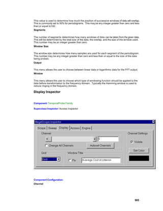 This value is used to determine how much the position of successive windows of data will overlap.
This is commonly set to 50% for periodograms. This may be any integer greater than zero and less
than or equal to100.
Segments


The number of segments determines how many windows of data can be taken from the given data.
This will be determined by the total size of the data, the overlap, and the size of the window used.
This number may be an integer greater than zero.
Window Size

The window size determines how many samples are used for each segment of the periodogram.
This number may be any integer greater than zero and less than or equal to the size of the data
being probed.
Output

This menu allows the user to choose between linear data or logarithmic data for the FFT output.
Window


This menu allows the user to choose which type of windowing function should be applied to the
data before transformation to the frequency domain. Typically the Hamming window is used to
reduce ringing in the frequency domain.

Display Inspector


Component: TemporalProbe Family

Superclass Inspector: Access Inspector




Component Configuration:
Channel




                                                                                               685
 