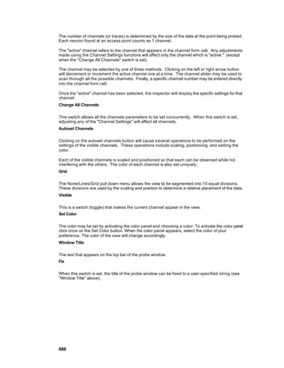 The number of channels (or traces) is determined by the size of the data at the point being probed.
Each neuron found at an access point counts as 1 channel.

The "active" channel refers to the channel that appears in the channel form cell. Any adjustments
made using the Channel Settings functions will affect only the channel which is "active." (except
when the "Change All Channels" switch is set)

The channel may be selected by one of three methods. Clicking on the left or right arrow button
will decrement or increment the active channel one at a time. The channel slider may be used to
scan through all the possible channels. Finally, a specific channel number may be entered directly
into the channel form cell.

Once the "active" channel has been selected, the inspector will display the specific settings for that
channel.
Change All Channels

This switch allows all the channels parameters to be set concurrently. When this switch is set,
adjusting any of the "Channel Settings" will affect all channels.
Autoset Channels

Clicking on the autoset channels button will cause s everal operations to be performed on the
settings of the visible channels. These operations include scaling, positioning, and setting the
color.

Each of the visible channels is scaled and positioned so that each can be observed while not
interfering with the others. The color of each channel is also set uniquely.
Grid

The None/Lines/Grid pull down menu allows the view to be segmented into 10 equal divisions.
These divisions are used by the s caling and position to determine a relative placement of the data.
Visible

This is a switch (toggle) that makes the current channel appear in the view.
Set Color

The color may be set by activating the color panel and choosing a color. To activate the color panel
click once on the Set Color button. When the color panel appears, select the color of your
preference. The color of the view will change accordingly.
Window Title

The text that appears on the top bar of the probe window.
Fix

When this switch is set, the title of the probe window can be fixed to a user-specified string (see
"Window Title" above).




686
 