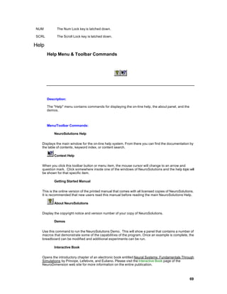 NUM          The Num Lock key is latched down.

SCRL         The Scroll Lock key is latched down.

Help
       Help Menu & Toolbar Commands




       Description:

       The "Help" menu contains commands for displaying the on-line help, the about panel, and the
       demos.



       Menu/Toolbar Commands:

           NeuroSolutions Help


   Displays the main window for the on-line help system. From there you can find the documentation by
   the table of contents, keyword index, or content search.

           Context Help


   When you click this toolbar button or menu item, the mouse cursor will change to an arrow and
   question mark. Click somewhere inside one of the windows of NeuroSolutions and the help topic will
   be shown for that specific item.

           Getting Started Manual


   This is the online version of the printed manual that comes with all licensed copies of NeuroSolutions.
   It is recommended that new users read this manual before reading the main NeuroSolutions Help.

           About NeuroSolutions


   Display the copyright notice and version number of your copy of NeuroSolutions.

           Demos


   Use this command to run the NeuroSolutions Demo. This will show a panel that contains a number of
   macros that demonstrate some of the capabiliti es of the program. Once an example is complete, the
   breadboard can be modified and additional experiments can be run.

           Interactive Book


   Opens the introductory chapter of an electronic book entitled Neural Systems: Fundamentals Through
   Simulations by Principe, Lefebvre, and Euliano. Please visit the Interactive Book page of the
   NeuroDimension web site for more information on the entire publication.



                                                                                                       69
 