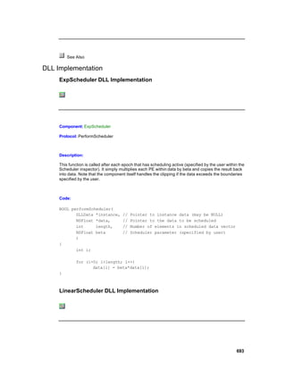 See Also

DLL Implementation
     ExpScheduler DLL Implementation




     Component: ExpScheduler

     Protocol: PerformScheduler



     Description:

     This function is called after each epoch that has scheduling active (specified by the user within the
     Scheduler inspector). It simply multiplies each PE within data by beta and copies the result back
     into data. Note that the component itself handles the clipping if the data exceeds the boundaries
     specified by the user.



     Code:

     BOOL performScheduler(
            DLLData *instance,         //   Pointer to instance data (may be NULL)
            NSFloat *data,             //   Pointer to the data to be scheduled
            int     length,            //   Number of elements in scheduled data vector
            NSFloat beta               //   Scheduler parameter (specified by user)
            )
     {
            int i;

              for (i=0; i<length; i++)
                     data[i] = beta*data[i];
     }



     LinearScheduler DLL Implementation




                                                                                                     693
 