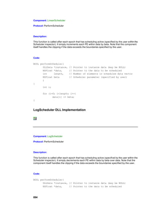 Component: LinearScheduler

Protocol: PerformScheduler



Description:

This function is called after each epoch that has scheduling active (specified by the user w ithin the
Scheduler inspector). It simply increments each PE within data by beta. Note that the component
itself handles the clipping if the data exceeds the boundaries specified by the user.



Code:

BOOL performScheduler(
       DLLData *instance,         //   Pointer to instance data (may be NULL)
       NSFloat *data,             //   Pointer to the data to be scheduled
       int     length,            //   Number of elements in scheduled data vector
       NSFloat beta               //   Scheduler parameter (specified by user)
       )
{
       int i;

         for (i=0; i<length; i++)
                data[i] += beta;
}



LogScheduler DLL Implementation




Component: LogScheduler

Protocol: PerformScheduler



Description:

This function is called after each epoch that has scheduling active (specifi ed by the user within the
Scheduler inspector). It simply decrements each PE within data by beta over data. Note that the
component itself handles the clipping if the data exceeds the boundaries specified by the user.



Code:

BOOL performScheduler(
       DLLData *instance, // Pointer to instance data (may be NULL)
       NSFloat *data,     // Pointer to the data to be scheduled



694
 