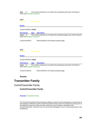 stop     int     The number of epochs to run before the scheduling ends (see "Until Epoch"
     within the Schedule Inspector).



     start
     Overview         Macro Actions


     Syntax

     componentName. start()

     Parameters       Type     Description
     return int       The number of epochs to run before the scheduling begins (see "Start at Epoch"
     within the Schedule Inspector).

     componentName             Name defined on the engine property page.




     stop
     Overview         Macro Actions


     Syntax

     componentName. stop()

     Parameters       Type     Description
     return int       The number of epochs to run before the scheduling ends (see "Until Epoch"
     within the Schedule Inspector).

     componentName             Name defined on the engine property page.



     Access

Transmitter Family
ControlTransmitter Family
     ControlTransmitter Family


     Ancestor: Transmitter Family



     The ControlTransmitter family provides the ability to transmit control messages to components on
     the breadboard. Members of the ControlTransmitter family monitor the data at the access point of
     the attached component. When the data meets the set of conditions specified by the
     ControlTransmitter, it will send one or more control messages to one or more components on the
     breadboard.




                                                                                                 699
 