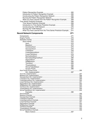 Pattern Recognition Example ...........................................................265
     Introduction to Pattern Recognition Example .....................................266
     Constructing the Pattern Recognition Network ...................................266
     Running the Pattern Recognition Network .........................................268
     What you have Learned from the Pattern Recognition Example..........269
  Time Series Prediction Example.............................................................269
     Time Series Prediction Example.......................................................269
     Introduction to Time Series Prediction Example .................................269
     Constructing the TLRN Network .......................................................270
     Running the TLRN Network ..............................................................271
     What You have Learned from the Time Series Prediction Example .....271
Neural Network Components                                                                                                         271
  Components .........................................................................................271
  Engine Family .......................................................................................272
  Activation Family ...................................................................................272
      Axon Family ....................................................................................272
           Axon.........................................................................................272
           BiasAxon ..................................................................................273
           CombinerAxon ..........................................................................274
           GaussianAxon...........................................................................275
           LinearAxon................................................................................276
           LinearSigmoidAxon ...................................................................277
           LinearTanhAxon........................................................................278
           NormalizedAxon........................................................................279
           NormalizedSigmoidAxon ............................................................280
           SigmoidAxon.............................................................................281
           SoftMaxAxon.............................................................................282
           TanhAxon .................................................................................283
           ThresholdAxon..........................................................................284
           WinnerTakeAllAxon ...................................................................285
           Access Points ...........................................................................286
  Axon Family Access Points........................................................................................................................286
                DLL Implementation...................................................................287
  Axon DLL Implementation..........................................................................................................................287
  BiasAxon DLL Implementation...................................................................................................................288
  GaussianAxon DLL Implementation.........................................................................................................288
  LinearAxon DLL Implementation...............................................................................................................289
  LinearSigmoidAxon DLL Implementation.................................................................................................290
  LinearTanhAxon DLL Implementation......................................................................................................291
  SigmoidAxon DLL Implementation............................................................................................................292
  SoftMaxAxon DLL Implementation............................................................................................................292
  TanhAxon DLL Implementation.................................................................................................................293
  ThresholdAxon DLL Implementation........................................................................................................294
  WinnerTakeAllAxon DLL Implementation ................................................................................................295
                Examples ..................................................................................296
  Axon Example...............................................................................................................................................296
  BiasAxon Example.......................................................................................................................................297
  GaussianAxon Example..............................................................................................................................298
  LinearAxon Example...................................................................................................................................299
  LinearSigmoidAxon Example.....................................................................................................................300
  LinearTanhAxon Example..........................................................................................................................301
  SigmoidAxon Example................................................................................................................................302
  SoftMaxAxon Example................................................................................................................................303
  TanhAxon Example.....................................................................................................................................304
  ThresholdAxon Example.............................................................................................................................305
  WinnerTakeAllAxon Example.....................................................................................................................306
                Macro Actions ...........................................................................307



                                                                                                                                                              7
 