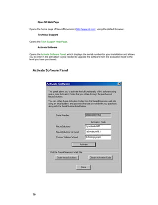Open ND Web Page


Opens the home page of NeuroDimension (http://www.nd.com) using the default browser.

        Technical Support


Opens the Tech Support Help Page.

        Activate Software


Opens the Activate Software Panel, which displays the serial number for your installation and allows
you to enter in the activation codes needed to upgrade the software from the evaluation level to the
level you have purchased.



   Activate Software Panel




   70
 