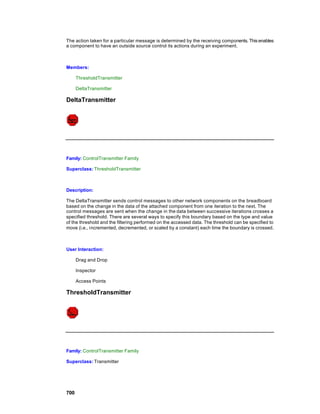 The action taken for a particular message is determined by the receiving components. This enables
a component to have an outside source control its actions during an experiment.



Members:

      ThresholdTransmitter

      DeltaTransmitter

DeltaTransmitter




Family: ControlTransmitter Family

Superclass: ThresholdTransmitter



Description:

The DeltaTransmitter sends control messages to other network components on the breadboard
based on the change in the data of the attached component from one iteration to the next. The
control messages are sent when the change in the data between successive iterations crosses a
specified threshold. There are several ways to specify this boundary based on the type and value
of the threshold and the filtering performed on the accessed data. The threshold can be specified to
move (i.e., incremented, decremented, or scaled by a constant) each time the boundary is crossed.



User Interaction:

      Drag and Drop

      Inspector

      Access Points

ThresholdTransmitter




Family: ControlTransmitter Family

Superclass: Transmitter




700
 