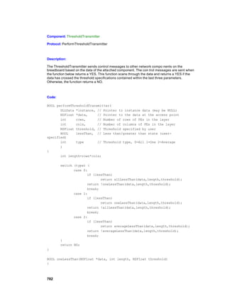 Component: ThresholdTransmitter

Protocol: PerformThresholdTransmitter



Description:

The ThresholdTransmitter sends control messages to other network compo nents on the
breadboard based on the data of the attached component. The con trol messages are sent when
the function below returns a YES. This function scans through the data and returns a YES if the
data has crossed the threshold specifications contained within the last three parameters.
Otherwise, the function returns a NO.



Code:

BOOL performThresholdTransmitter(
       DLLData *instance, // Pointer to instance data (may be NULL)
       NSFloat *data,     // Pointer to the data at the access point
       int     rows,      // Number of rows of PEs in the layer
       int     cols,      // Number of columns of PEs in the layer
       NSFloat threshold, // Threshold specified by user
       BOOL    lessThan, // Less than/greater than state (user-
specified)
       int     type       // Threshold type, 0=All 1=One 2=Average
       )
{
       int length=rows*cols;

        switch (type) {
               case 0:
                      if (lessThan)
                             return allLessThan(data,length,threshold);
                      return !oneLessThan(data,length,threshold);
                      break;
               case 1:
                      if (lessThan)
                             return oneLessThan(data,length,threshold);
                      return !allLessThan(data,length,threshold);
                      break;
               case 2:
                      if (lessThan)
                             return averageLessThan(data,length,threshold);
                      return !averageLessThan(data,length,threshold);
                      break;
        }
        return NO;
}

BOOL oneLessThan(NSFloat *data, int length, NSFloat threshold)
{



702
 