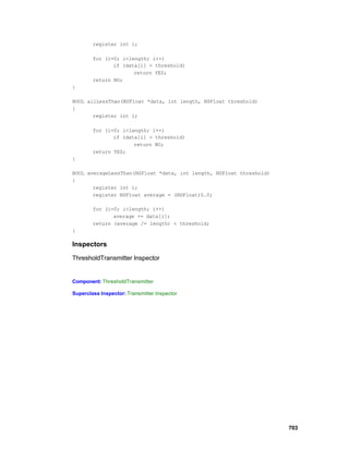 register int i;

        for (i=0; i<length; i++)
               if (data[i] < threshold)
                      return YES;
        return NO;
}

BOOL allLessThan(NSFloat *data, int length, NSFloat threshold)
{
       register int i;

        for (i=0; i<length; i++)
               if (data[i] > threshold)
                      return NO;
        return YES;
}

BOOL averageLessThan(NSFloat *data, int length, NSFloat threshold)
{
       register int i;
       register NSFloat average = (NSFloat)0.0;

        for (i=0; i<length; i++)
               average += data[i];
        return (average /= length) < threshold;
}

Inspectors

ThresholdTransmitter Inspector


Component: ThresholdTransmitter

Superclass Inspector: Transmitter Inspector




                                                                     703
 