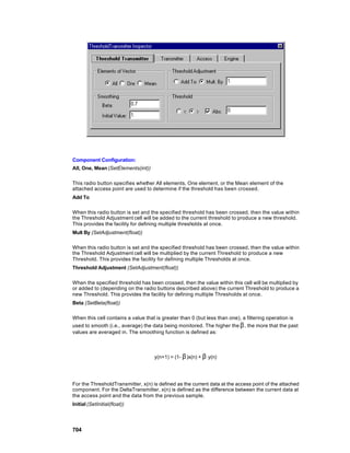 Component Configuration:
All, One, Mean (SetElements(int))

This radio button specifies whether All elements, One element, or the Mean element of the
attached access point are used to determine if the threshold has been crossed.
Add To

When this radio button is set and the specified threshold has been crossed, then the value within
the Threshold Adjustment cell will be added to the current threshold to produce a new threshold.
This provides the facility for defining multiple thresholds at once.
Mult By (SetAdjustment(float))

When this radio button is set and the specified threshold has been crossed, then the value within
the Threshold Adjustment cell will be multiplied by the current Threshold to produce a new
Threshold. This provides the facility for defining multiple Thresholds at once.
Threshold Adjustment (SetAdjustment(float))

When the specified threshold has been crossed, then the value within this cell will be multiplied by
or added to (depending on the radio buttons described above) the current Threshold to produce a
new Threshold. This provides the facility for defining multiple Thresholds at once.
Beta (SetBeta(float))

When this cell contains a value that is greater than 0 (but less than one), a filtering operation is
used to smooth (i.e., average) the data being monitored. The higher the β , the more that the past
values are averaged in. The smoothing function is defined as:



                                    y(n+1) = (1- β )x(n) + β y(n)




For the ThresholdTransmitter, x(n) is defined as the current data at the access point of the attached
component. For the DeltaTransmitter, x(n) is defined as the difference between the current data at
the access point and the data from the previous sample.
Initial (SetInitial(float))




704
 