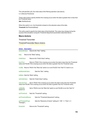 This cell specifies y(0), the initial value of the filtering operation (see above).
<, > (SetLessThan(bool))

These radio buttons specify whether the crossing occurs when the data is greater than or less than
the Threshold value.
Abs (SetAbs(bool))

When this switch is on, the threshold is based on the absolute value of the data.
Threshold (SetThreshold(float))

This cell is used to specify the initial value of the threshold. This value may change during the
course of the simulati on using the Threshold Adjustment parameters described above.

Macro Actions

Threshold Transmitter

ThresholdTransmitter Macro Actions
Overview           Superclass Macro Actions


Action Description
absoluteValue Returns the "Abs." setting.

beta     Returns the "Beta" setting.

initialValue       Returns the "Initial Value" setting.

lessThan       Returns TRUE if the crossing occurs when the data is less than the Threshold
value and FALSE if the crossing occurs when the data is greater than the Threshold value.

multBy Returns TRUE if the "Mult. By" switch is on and FALSE if the "Add To" switch is on.

setAbsoluteValue             Sets the "Abs." setting.

setBeta Sets the "Beta" setting.

setInitialValue    Sets the "Initial Value" setting.

setLessThan    Set to TRUE if the crossing occurs when the data is less than the Threshold
value and FALSE if the crossing occurs when the data is greater than the Threshold value.

setMultBy          Set to TRUE to turn the "Mult. By" switch on and FALSE to turn the "Add To"
switch on.

setThreshold       Sets the "Threshold" setting.

setThresholdDecay            Sets the "Threshold Adjustment" setting.

setThresholdType             Sets the "Elements of Vector" setting (0 = "All", 1 = "One", 2 =
"Average").

threshold          Returns the "Threshold" setting.



                                                                                                 705
 