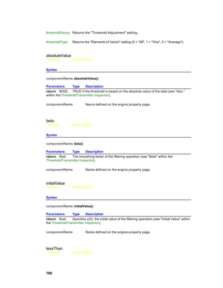 thresholdDecay Returns the "Threshold Adjustment" setting.

thresholdType     Returns the "Elements of Vector" setting (0 = "All", 1 = "One", 2 = "Average").



absoluteValue
Overview          Macro Actions


Syntax

componentName. absoluteValue()

Parameters       Type    Description
return BOOL TRUE if the threshold is based on the absolute value of the data (see "Abs."
within the ThresholdTransmitter Inspector).

componentName               Nam e defined on the engine property page.




beta
Overview          Macro Actions


Syntax

componentName. beta()

Parameters     Type      Description
return float   The smoothing factor of the filtering operation (see "Beta" within the
ThresholdTransmitter Inspector).

componentName               Name defined on the engine property page.



initialValue
Overview          Macro Actions


Syntax

componentName. initialValue()

Parameters      Type      Description
return float    Specifies y(0), the initial value of the filtering operation (see "Initial Value" within
the ThresholdTransmitter Inspector).

componentName               Name defined on the engine property page.




lessThan
Overview          Macro Actions




706
 