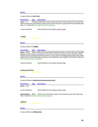 Syntax

componentName. lessThan()

Parameters         Type    Description
return int         TRUE specifies that crossing occurs when the data is less than the Threshold
value and FALSE specifies that crossing occurs when the data is greater than the Threshold value
(see "<,>" within the ThresholdTransmitter Inspector).

componentName             Name defined on the engine property page.




multBy
Overview         Macro Actions


Syntax

componentName. multBy()

Parameters        Type    Description
return BOOL When TRUE and the specified threshold has been crossed, then the Threshold
Adjustment value will be multiplied by the current Threshold to produce a new Threshold. When
FALSE and the specified threshold has been cros sed, then the Threshold Adjustment value will be
added to the current Threshold to produce a new Threshold. (see "Mult By" and "Add to" within the
ThresholdTransmitter Inspector).

componentName             Name defined on the engine property page.




setAbsoluteValue
Overview         Macro Actions


Syntax

componentName. setAbsoluteValue(absoluteValue)

Parameters       Type     Description
return void

componentName             Name defined on the engine property page.

absoluteValue BOOL TRUE if the threshold is based on the absolute value of the data (see
"Abs." within the ThresholdTransmitter Inspector).



setBeta
Overview         Macro Actions


Syntax

componentName. setBeta(beta)




                                                                                            707
 