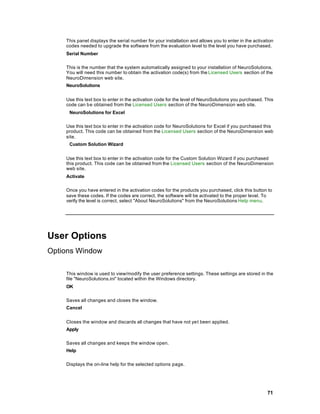 This panel displays the serial number for your installation and allows you to enter in the activation
    codes needed to upgrade the software from the evaluation level to the level you have purchased.
    Serial Number

    This is the number that the system automatically assigned to your installation of NeuroSolutions.
    You will need this number to obtain the activation code(s) from the Licensed Users section of the
    NeuroDimension web site.
    NeuroSolutions


    Use this text box to enter in the activation code for the level of NeuroSolutions you purchased. This
    code can be obtained from the Licensed Users section of the NeuroDimension web site.
     NeuroSolutions for Excel

    Use this text box to enter in the activation code for NeuroSolutions for Excel if you purchased this
    product. This code can be obtained from the Licensed Users section of the NeuroDimension web
    site.
     Custom Solution Wizard


    Use this text box to enter in the activation code for the Custom Solution Wizard if you purchased
    this product. This code can be obtained from the Licensed Users section of the NeuroDimension
    web site.
    Activate

    Once you have entered in the activation codes for the products you purchased, click this button to
    save these codes. If the codes are correct, the software will be activated to the proper level. To
    verify the level is correct, select "About NeuroSolutions" from the NeuroSolutions Help menu.




User Options
Options Window

    This window is used to view/modify the user preference settings. These settings are stored in the
    file "NeuroSolutions.ini" located within the Windows directory.
    OK

    Saves all changes and closes the window.
    Cancel


    Closes the window and discards all changes that have not yet been applied.
    Apply

    Saves all changes and keeps the window open.
    Help

    Displays the on-line help for the selected options page.




                                                                                                      71
 