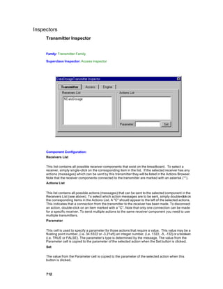 Inspectors
     Transmitter Inspector


     Family: Transmitter Family

     Superclass Inspector: Access inspector




     Component Configuration:
     Receivers List

     This list contains all possible receiver components that exist on the breadboard. To select a
     receiver, simply single-click on the corresponding item in the list. If the selected receiver has any
     actions (messages) which can be sent by this transmitter they will be listed in the Actions Browser.
     Note that the receiver components connected to the transmitter are marked with an asterisk ('*').
     Actions List


     This list contains all possible actions (messages) that can be sent to the selected component in the
     Receivers List (see above). To select which action messages are to be sent, simply double-click on
     the corresponding items in the Actions List. A "C" should appear to the left of the selected actions.
     This indicates that a connection from the transmitter to the receiver has been made. To disconnect
     an action, double-click on an item marked with a "C". Note that only one connection can be made
     for a specific receiver. To send multiple actions to the same receiver component you need to use
     multiple transmitters.
     Parameter


     This cell is used to specify a parameter for those actions that require a value. This value may be a
     floating point number, (i.e. 34.5322 or -3.21e5) an integer number, (i.e. 1322, -5, -132) or a boolean
     (i.e. TRUE or FALSE). The parameter’s type is determined by the message. The value from the
     Parameter cell is copied to the parameter of the selected action when the Set button is clicked.
     Set

     The value from the Parameter cell is copied to the parameter of the selected action when this
     button is clicked.



     712
 