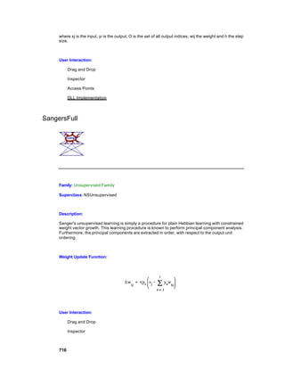 where xj is the input, yi is the output, O is the set of all output indices, wij the weight and h the step
     size.



     User Interaction:

           Drag and Drop

           Inspector

           Access Points

           DLL Implementation




SangersFull




     Family: Unsupervised Family

     Superclass: NSUnsupervised



     Description:

     Sanger's unsupervised learning is simply a procedure for plain Hebbian learning with constrained
     weight vector growth. This learning procedure is known to perform principal component analysis.
     Furthermore, the principal components are extracted in order, with respect to the output unit
     ordering.



     Weight Update Function:




     User Interaction:

           Drag and Drop

           Inspector



     716
 